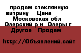 продам стеклянную витрину  › Цена ­ 6 000 - Московская обл., Озерский р-н, Озеры г. Другое » Продам   